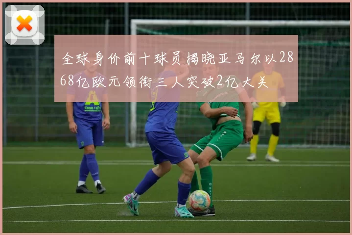 全球身价前十球员揭晓亚马尔以2868亿欧元领衔三人突破2亿大关