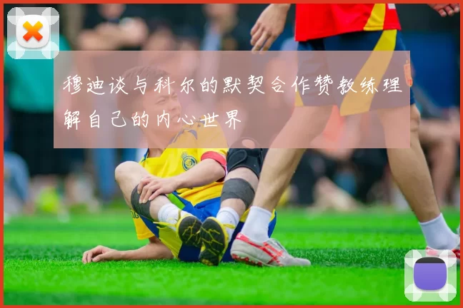 穆迪谈与科尔的默契合作赞教练理解自己的内心世界